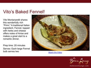 Vito’s Baked Fennel!
Vito Montanarelli shares
this wonderfully rich
“Primi." A traditional Italian
ingredient, Fennel, topped
with herbs and cheese
offers notes of Anise and
makes a great start to a
romantic dinner.

Prep time: 20 minutes
Serves: Each large Fennel
bulb serves two                  Watch the Video
 