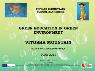 GREEN EDUCATION IN GREEN
ENVIRONMENT
VITOSHA MOUNTAIN
2020-1-ES01-KA229-082342_4
JUNE 2021
SOFIA, BULGARIA
MAY 2021
This project has been funded with support from the European Commission.
This publication [communication] reflects the views only of the author, and the Commission cannot be held responsible
for any use which may be made of the information contained therein.
PRIVATE ELEMENTARY
SCHOOL BANKERCHE
 