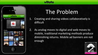 The Problem
1. Creating and sharing videos collaboratively is
   difficult

2. As analog moves to digital and web moves to
   mobile, traditional marketing methods produce
   diminishing returns. Mobile ad banners are not
   enough
 