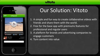 Our Solution: Vitoto
1. A simple and fun way to create collaborative videos with
   friends and share them with the world.
2. Free for the base app with premiums features for
   professional and regular users
3. A platform for brands and advertising companies to
   engage customers
4. Turn content into value
 