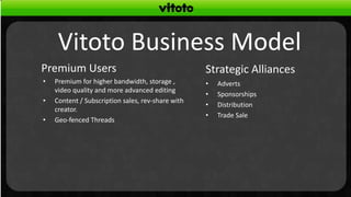 Vitoto Business Model
Premium Users                                      Strategic Alliances
•   Premium for higher bandwidth, storage ,        •   Adverts
    video quality and more advanced editing
                                                   •   Sponsorships
•   Content / Subscription sales, rev-share with
                                                   •   Distribution
    creator.
                                                   •   Trade Sale
•   Geo-fenced Threads
 