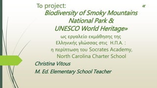 Το project: «
Biodiversity of Smoky Mountains
National Park &
UNESCO World Heritage»
ως εργαλείο εκμάθησης της
Ελληνικής γλώσσας στις Η.Π.Α. :
η περίπτωση του Socrates Academy,
North Carolina Charter School
Christina Vitous
M. Ed. Elementary School Teacher
 