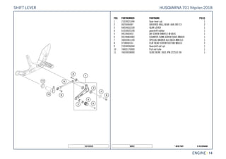 X ON DEMAND* NEW PART50053
ENGINE || 14
POS PARTNUMBER PARTNAME PIECE
1 21034031044 Gear lever cpl. 1
2 0625006087 GROOVED BALL BEAR. 608 2RS C3 2
3 69034032100 GEAR LEVER 1
4 61034035100 gearshift rubber 1
5 0912060453 AH SCREW DIN0912-M 6X45 1
6 0019080306S COUNTER-SUNK SCREW ISA45 M8X30 1
7 58303061100 SPECIAL WASHER ALU 8X24 MM ELO 1
8 0738060161 FLAT HEAD SCREW ISO7380 M6X16 2
9 21034036044 Gearshift rod cpl. 1
10 76003170000 Pull rod tube 1
11 76034038000 SLIDE BEAR. IGUS JFM-222532-08 1
182103420
HUSQVARNA 701 Vitpilen 2018SHIFT LEVER
 