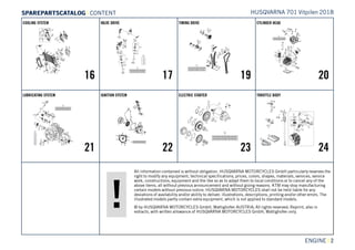 All information contained is without obligation. HUSQVARNA MOTORCYCLES GmbH particularly reserves the
right to modify any equipment, technical specifications, prices, colors, shapes, materials, services, service
work, constructions, equipment and the like so as to adapt them to local conditions or to cancel any of the
above items, all without previous announcement and without giving reasons. KTM may stop manufacturing
certain models without previous notice. HUSQVARNA MOTORCYCLES shall not be held liable for any
deviations of availability and/or ability to deliver, illustrations, descriptions, printing and/or other errors. The
illustrated models partly contain extra equipment, which is not applied to standard models.
© by HUSQVARNA MOTORCYCLES GmbH, Mattighofen AUSTRIA; All rights reserved; Reprint, also in
extracts, with written allowance of HUSQVARNA MOTORCYCLES GmbH, Mattighofen only.
ENGINE || 2
COOLING SYSTEM
16
VALVE DRIVE
17
TIMING DRIVE
19
CYLINDER HEAD
20
LUBRICATING SYSTEM
21
IGNITION SYSTEM
22
ELECTRIC STARTER
23
THROTTLE BODY
24
HUSQVARNA 701 Vitpilen 2018SSPPAARREEPPAARRTTSSCCAATTAALLOOGG | CONTENT
 