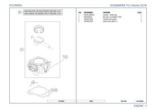 X ON DEMAND* NEW PART50056
ENGINE || 7
POS PARTNUMBER PARTNAME PIECE
1 7663013804433 Zylinder + Kolben kpl. 1
2 0025060256 HH collar screw M6x25 TX30 1
3 76630135000 Cylinder base gasket 1
4 59030023000 dowel sleeve 6x8x11.5 2
162703040
HUSQVARNA 701 Vitpilen 2018CYLINDER
 