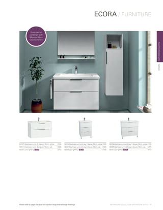 BATHROOMSUITES
ECORA / FURNITURE
ECORA
60308 Washbasin unit with leg, 3 drawer, 90cm, white	£795
60309 Washbasin unit with leg, 3 drawer, 90cm, oak	 £795
60331 LED lighting	 £113
60306 Washbasin unit with leg, 3 drawer, 60cm, white	£695
60307 Washbasin unit with leg, 3 drawer, 60cm, oak	 £695
60330 LED lighting  £103
60327 Washbasin unit, 2 drawer, 90cm, white  £695
60311 Washbasin unit, 2 drawer, 90cm, oak £695
60331 LED lighting	 £113
Ecora can be
combined with
60cm or 80cm
Classic mirrors
NEWNEW NEW
BATHROOM COLLECTION | BATHROOM SUITES | 11Please refer to pages 74-75 for full product range and technical drawings
 