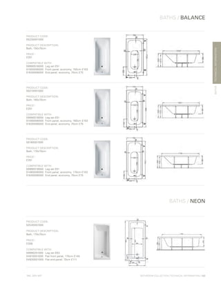 *
INC. 20% VAT
TECHNICALINFORMATION
BATHS / BALANCE
BATHS
BATHS / NEON
BATHROOM COLLECTION | TECHNICAL INFORMATION | 103
PRODUCT CODE:
55230001000
PRODUCT DESCRIPTION:
Bath, 150x70cm
PRICE*
:
£251
COMPATIBLE WITH:
59990518000	 Leg set £51
51500006000	 Front panel, economy, 150cm £103
51630006000	 End panel, economy, 70cm £75
PRODUCT CODE:
55210001000
PRODUCT DESCRIPTION:
Bath, 160x70cm	
PRICE*
:
£251
COMPATIBLE WITH:
59990518000	 Leg set £51
51490006000	 Front panel, economy, 160cm £103
51630006000	 End panel, economy, 70cm £75
PRODUCT CODE:
55180001000
PRODUCT DESCRIPTION:
Bath, 170x70cm
PRICE*
:
£251
COMPATIBLE WITH:
59990518000	 Leg set £51
51480006000	 Front panel, economy, 170cm £103
51630006000	 End panel, economy, 70cm £75
PRODUCT CODE:
52530001000
PRODUCT DESCRIPTION:
Bath, 170x70cm
PRICE*
:
£306
COMPATIBLE WITH:
59990251000	 Leg set £63
54910001000	 Flat front panel, 170cm £145
54930001000	 Flat end panel, 70cm £111
 