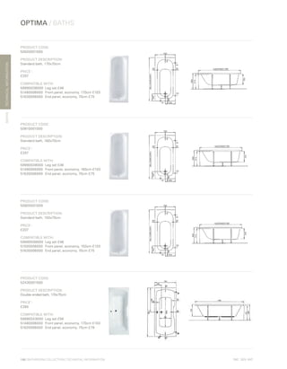 *
INC. 20% VAT
TECHNICALINFORMATION
OPTIMA / BATHS
BATHS
106 | BATHROOM COLLECTION | TECHNICAL INFORMATION
PRODUCT CODE:
50820001000
PRODUCT DESCRIPTION:
Standard bath, 170x70cm
PRICE*
:
£207
COMPATIBLE WITH:
59990038000	 Leg set £46
51480006000	 Front panel, economy, 170cm £103
51630006000	 End panel, economy, 70cm £75
PRODUCT CODE:
50810001000
PRODUCT DESCRIPTION:
Standard bath, 160x70cm
PRICE*
:
£207
COMPATIBLE WITH:
59990038000	 Leg set £46
51490006000	 Front panel, economy, 160cm £103
51630006000	 End panel, economy, 70cm £75
PRODUCT CODE:
50800001000
PRODUCT DESCRIPTION:
Standard bath, 150x70cm
PRICE*
:
£207
COMPATIBLE WITH:
59990038000	 Leg set £46
51500006000	 Front panel, economy, 150cm £103
51630006000	 End panel, economy, 70cm £75
PRODUCT CODE:
52430001000
PRODUCT DESCRIPTION:
Double-ended bath, 170x75cm
PRICE*
:
£285
COMPATIBLE WITH:
59990243000	 Leg set £56
51480006000	 Front panel, economy, 170cm £103
51620006000	 End panel, economy, 75cm £79
 