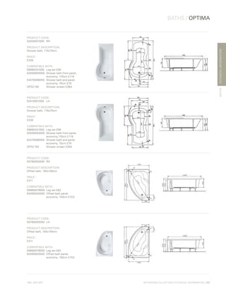 *
INC. 20% VAT
TECHNICALINFORMATION
BATHS / OPTIMA
BATHS
BATHROOM COLLECTION | TECHNICAL INFORMATION | 107
PRODUCT CODE:
52420001000	RH
PRODUCT DESCRIPTION:
Shower bath, 170x70cm
PRICE*
:
£330
COMPATIBLE WITH:
59990241000	 Leg set £56
52400003000	 Shower bath front panel,
	 economy, 170cm £119
52470006000	 Shower bath end panel,
	 economy, 70cm £70
OPSC150	 Shower screen £284
PRODUCT CODE:
52410001000	LH
PRODUCT DESCRIPTION:
Shower bath, 170x70cm
PRICE*
:
£330
COMPATIBLE WITH:
59990241000 	 Leg set £56
52400003000 	Shower bath front panel,
	 economy,170cm £119
52470006000 	Shower bath end panel,
	 economy, 70cm £70
OPSC150	 Shower screen £284
PRODUCT CODE:
50790002000	RH
PRODUCT DESCRIPTION:
Offset bath, 150x100cm
PRICE*
:
£311
COMPATIBLE WITH:
59990079000	 Leg set £62
52490003000	 Offset bath panel,
	 economy, 150cm £153
PRODUCT CODE:
50780002000	LH
PRODUCT DESCRIPTION:
Offset bath, 150x100cm
PRICE*
:
£311
COMPATIBLE WITH:
59990079000	 Leg set £62
52490003000 	Offset bath panel,
	 economy, 150cm £153
 