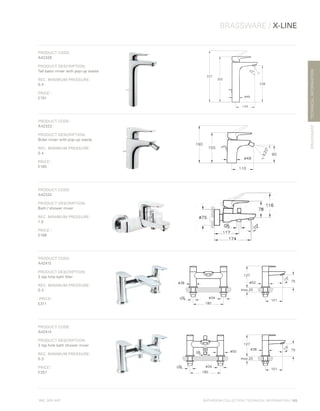 *
INC. 20% VAT
TECHNICALINFORMATION
BRASSWARE / X-LINE
BRASSWARE
BATHROOM COLLECTION | TECHNICAL INFORMATION | 109
PRODUCT CODE:
A42326
PRODUCT DESCRIPTION:
Tall basin mixer with pop-up waste
REC. MINIMUM PRESSURE:
0.4
PRICE*
:
£191
PRODUCT CODE:
A42323
PRODUCT DESCRIPTION:
Bidet mixer with pop-up waste
REC. MINIMUM PRESSURE:
0.4
PRICE*
:
£165
PRODUCT CODE:
A42324
PRODUCT DESCRIPTION:
Bath / shower mixer
REC. MINIMUM PRESSURE:
1.0
PRICE*
:
£186
PRODUCT CODE:
A42415
PRODUCT DESCRIPTION:
2 tap hole bath filler
REC. MINIMUM PRESSURE:
0.3
PRICE*
:
£311
PRODUCT CODE:
A42414
PRODUCT DESCRIPTION:
2 tap hole bath shower mixer
REC. MINIMUM PRESSURE:
0.3
PRICE*
:
£357
 