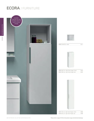ECORA / FURNITURE
BATHROOMSUITESECORA
58955 Mid unit, right hand hinged, white £425
60042 Mid unit, right hand hinged, oak £425
58983 Small box, white £271
58951 Tall unit, right hand hinged, white £496
60040 Tall unit, right hand hinged, oak £496
Versatile
small box can also
be fitted under the
shelf for handy
storage
12 | BATHROOM COLLECTION | BATHROOM SUITES Please refer to pages 74-75 for full product range and technical drawings
 