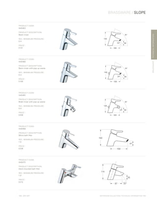 *
INC. 20% VAT
TECHNICALINFORMATION
BRASSWARE / SLOPE
BRASSWARE
BATHROOM COLLECTION | TECHNICAL INFORMATION | 111
PRODUCT CODE:
A40463
PRODUCT DESCRIPTION:
Basin mixer
REC. MINIMUM PRESSURE:
0.4
PRICE*
:
£131
148
56
108
74°
34°
PRODUCT CODE:
A40460
PRODUCT DESCRIPTION:
Basin mixer with pop-up waste
REC. MINIMUM PRESSURE:
0.4
PRICE*
:
£159
148
56
108
74°
34°
PRODUCT CODE:
A40462
PRODUCT DESCRIPTION:
Bidet mixer with pop-up waste
REC. MINIMUM PRESSURE:
0.4
PRICE*
:
£208
148
58
100
74°
70°
PRODUCT CODE:
A40468
PRODUCT DESCRIPTION:
Mono bath filler
REC. MINIMUM PRESSURE:
1.0
PRICE*
:
£226
150
159
47
PRODUCT CODE:
A40473
PRODUCT DESCRIPTION:
Deck-mounted bath filler
REC. MINIMUM PRESSURE:
1.0
PRICE*
:
£272
114
35
87 32°
 