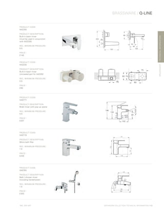 *
INC. 20% VAT
TECHNICALINFORMATION
BRASSWARE / Q-LINE
BRASSWARE
BATHROOM COLLECTION | TECHNICAL INFORMATION | 113
PRODUCT CODE:
A42250
PRODUCT DESCRIPTION:
Built-in basin mixer
(must be used in conjunction
with A42230)
REC. MINIMUM PRESSURE:
0.5
PRICE*
:
£140
PRODUCT CODE:
A42230
PRODUCT DESCRIPTION:
Built-in basin mixer
concealed part for A42250
REC. MINIMUM PRESSURE:
0.5
PRICE*
:
£90
PRODUCT CODE:
A40777
PRODUCT DESCRIPTION:
Bidet mixer with pop-up waste
REC. MINIMUM PRESSURE:
0.5
PRICE*
:
£207
PRODUCT CODE:
A40779
PRODUCT DESCRIPTION:
Mono bath filler
REC. MINIMUM PRESSURE:
1.0
PRICE*
:
£230
PRODUCT CODE:
A40783
PRODUCT DESCRIPTION:
Bath / shower mixer
(including handshower)
REC. MINIMUM PRESSURE:
1.0
PRICE*
:
£303
 