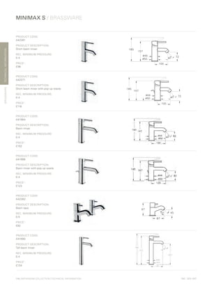 *
INC. 20% VAT
TECHNICALINFORMATION
114 | BATHROOM COLLECTION | TECHNICAL INFORMATION
MINIMAX S / BRASSWARE
BRASSWARE
PRODUCT CODE:
A42361
PRODUCT DESCRIPTION:
Short basin mixer
REC. MINIMUM PRESSURE:
0.4
PRICE*
:
£96
PRODUCT CODE:
A42371
PRODUCT DESCRIPTION:
Short basin mixer with pop-up waste
REC. MINIMUM PRESSURE:
0.4
PRICE*
:
£116
PRODUCT CODE:
A41984
PRODUCT DESCRIPTION:
Basin mixer
REC. MINIMUM PRESSURE:
0.4
PRICE*
:
£102
PRODUCT CODE:
A41986
PRODUCT DESCRIPTION:
Basin mixer with pop-up waste
REC. MINIMUM PRESSURE:
0.4
PRICE*
:
£123
PRODUCT CODE:
A42362
PRODUCT DESCRIPTION:
Basin taps
REC. MINIMUM PRESSURE:
0.5
PRICE*
:
£82
PRODUCT CODE:
A41990
PRODUCT DESCRIPTION:
Tall basin mixer
REC. MINIMUM PRESSURE:
0.4
PRICE*
:
£134
 