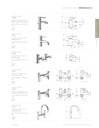 *
INC. 20% VAT
TECHNICALINFORMATION
BATHROOM COLLECTION | TECHNICAL INFORMATION | 115
BRASSWARE / MINIMAX S
BRASSWARE
PRODUCT CODE:
A41988
PRODUCT DESCRIPTION:
Bidet mixer with pop-up waste
REC. MINIMUM PRESSURE:
0.4
PRICE*
:
£144
±20°
167
100
195
110
Ø44
Ø50
PRODUCT CODE:
A42111
PRODUCT DESCRIPTION:
Mono bath filler
REC. MINIMUM PRESSURE:
1.0
PRICE*
:
£208
155
193
45
25°
145
PRODUCT CODE:
A42384
PRODUCT DESCRIPTION:
Bath pillar taps
REC. MINIMUM PRESSURE:
1.0
PRICE*
:
£82
98
87
45
PRODUCT CODE:
A42411
PRODUCT DESCRIPTION:
2 tap hole bath filler
REC. MINIMUM PRESSURE:
0.3
PRICE*
:
£270
PRODUCT CODE:
A42410
PRODUCT DESCRIPTION:
2 tap hole bath shower mixer
REC. MINIMUM PRESSURE:
0.3
PRICE*
:
£311
PRODUCT CODE:
A42113
PRODUCT DESCRIPTION:
H-type bath filler
REC. MINIMUM PRESSURE:
0.4
PRICE*
:
£309
 