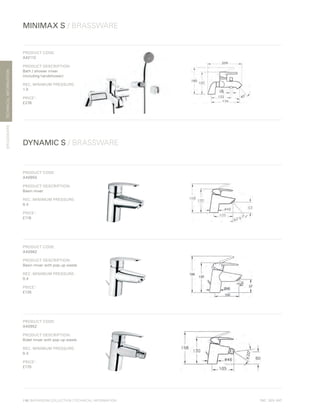 *
INC. 20% VAT
TECHNICALINFORMATION
MINIMAX S / BRASSWARE
BRASSWARE
DYNAMIC S / BRASSWARE
116 | BATHROOM COLLECTION | TECHNICAL INFORMATION
PRODUCT CODE:
A42112
PRODUCT DESCRIPTION:
Bath / shower mixer
(including handshower)
REC. MINIMUM PRESSURE:
1.0	
PRICE*
:
£276
PRODUCT CODE:
A40950
PRODUCT DESCRIPTION:
Basin mixer
REC. MINIMUM PRESSURE:
0.4
PRICE*
:
£116
PRODUCT CODE:
A40962
PRODUCT DESCRIPTION:
Basin mixer with pop-up waste
REC. MINIMUM PRESSURE:
0.4
PRICE*
:
£135
PRODUCT CODE:
A40952
PRODUCT DESCRIPTION:
Bidet mixer with pop-up waste
REC. MINIMUM PRESSURE:
0.4
PRICE*
:
£170
 
