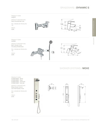 *
INC. 20% VAT
TECHNICALINFORMATION
BRASSWARE / DYNAMIC S
BRASSWARE
SHOWER SYSTEMS / MOVE
BATHROOM COLLECTION | TECHNICAL INFORMATION | 117
PRODUCT CODE:
A40970
PRODUCT DESCRIPTION:
Deck-mounted bath filler
REC. MINIMUM PRESSURE:
1.0
PRICE*
:
£284
PRODUCT CODE:
A40964
PRODUCT DESCRIPTION:
Bath / shower mixer
(including handshower)
REC. MINIMUM PRESSURE:
1.0
PRICE*
:
£284
PRODUCT CODE:
57250016000	White
57250018000	Silver
57250013000	Anthracite
57250014000	 Gold oak
PRODUCT DESCRIPTION:
Move shower column
with thermostatic mixer
REC. MINIMUM PRESSURE:
2.0
PRICE*
:
£475
 