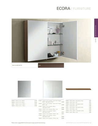 BATHROOMSUITES
ECORA / FURNITURE
ECORA
HIGH GLOSS WHITE OAK
56855	 Classic mirror, 60cm	 £115
56856	 Classic mirror, 80cm	 £123
56857	 Classic mirror, 100cm	 £137
56858	 Classic mirror, 120cm	 £150
57082	Classic mirror cabinet, right hand hinged,
60cm, high gloss white £229
58280	Classic mirror cabinet, right hand hinged,
60cm, oak £229
57083	 Classic mirror cabinet, 80cm,
	 high gloss white £265
58282	 Classic mirror cabinet, 80cm, oak £265
57084	 Classic mirror cabinet, 100cm,
	 high gloss white £321
58283	 Classic mirror cabinet, 100cm, oak £321
57085	Classic mirror cabinet, 120cm,
high gloss white £383
58284	 Classic mirror cabinet, 120cm, oak £383
56885	 Shelf, 45cm, high gloss white	 £31
56880	 Shelf, 45cm, oak	 £31
56906	 Shelf, 60cm, high gloss white	 £40
56901	 Shelf, 60cm, oak	 £40
56927	 Shelf, 80cm, high gloss white	 £45
56922	 Shelf, 80cm, oak	 £45
56948	 Shelf, 100cm, high gloss white	 £50
56943	 Shelf, 100cm, oak	 £50
BATHROOM COLLECTION | BATHROOM SUITES | 13Please refer to pages 86-87 for full product range and technical drawings
 