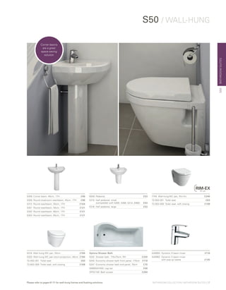 BATHROOMSUITES
Please refer to pages 61-71 for wall-hung frames and flushing solutions
7740 	Wall-hung WC pan, Rim-Ex 	 £246
72-003-301 	Toilet seat	 £63
72-003-309 	Toilet seat, soft closing	 £108
5306	 Corner basin, 40cm, 1TH	 £96
5300	 Round cloakroom washbasin, 45cm, 1TH	 £96
5313	 Round washbasin, 50cm, 1TH	 £104
5301	 Round washbasin, 55cm, 1TH	 £121
5302	 Round washbasin, 60cm, 1TH	 £121
5303	 Round washbasin, 65cm, 1TH	 £121
6936 	Pedestal	 £53
5315 	Half pedestal, small
	 (compatible with 5300, 5308, 5313, 5460)	 £53
5316 	Half pedestal, large	 £53
S50 / WALL-HUNG
Optima Shower Bath	
5242	 Shower bath, 170x70cm, RH	 £330
5240	 Economy shower bath front panel, 170cm	 £119
5247	 Economy shower bath end panel, 70cm	 £70
59990241000 Leg set	 £56
OPSC150	 Bath screen	 £284
5318 	Wall-hung WC pan, 52cm 	 £194
5320 	Wall-hung WC pan short-projection, 48cm	 £194
72-003-301	 Toilet seat 	 £63
72-003-309	 Toilet seat, soft closing 	 £108
A40950	 Dynamic S basin mixer	 £116
A40962	 Dynamic S basin mixer
	 with pop-up waste	 £135
S50
Corner basins
are a great
space-saving
solution
BATHROOM COLLECTION | BATHROOM SUITES | 17
 