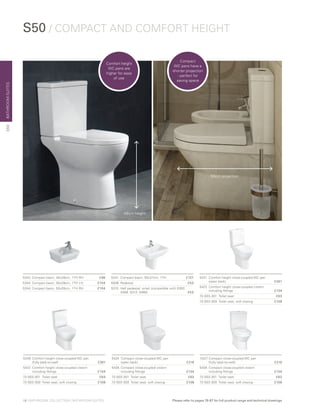 BATHROOMSUITES
5421	 Comfort height close-coupled WC pan
	 (open back)	 £261
5422	 Comfort height close-coupled cistern
	 including fittings 	 £134
72-003-301	 Toilet seat 	 £63
72-003-309 	Toilet seat, soft closing 	 £108
5424	 Compact close-coupled WC pan
	 (open back) 	 £216
5428	 Compact close-coupled cistern
	 including fittings	 £134
72-003-301	 Toilet seat 	 £63
72-003-309 	Toilet seat, soft closing 	 £108
5343	 Compact basin, 40x28cm, 1TH RH	 £96
5344	 Compact basin, 50x28cm, 1TH LH	 £104
5344	 Compact basin, 50x28cm, 1TH RH	 £104
5427	Compact close-coupled WC pan
	 (fully back-to-wall) 	 £216
5428	 Compact close-coupled cistern
	 including fittings	 £134
72-003-301	 Toilet seat 	 £63
72-003-309 	Toilet seat, soft closing 	 £108
S50 / COMPACT AND COMFORT HEIGHT
5349	 Comfort height close-coupled WC pan
	 (fully back-to-wall)	 £261
5422	 Comfort height close-coupled cistern
	 including fittings 	 £134
72-003-301	 Toilet seat 	 £63
72-003-309 	Toilet seat, soft closing 	 £108
5341	 Compact basin, 55x37cm, 1TH	 £121
6936 	Pedestal	 £53
5315 	Half pedestal, small (compatible with 5300,
5308, 5313, 5460)	 £53
48cm height
60cm projection
S50
Comfort height
WC pans are
higher for ease
of use
Compact
WC pans have a
shorter projection
- perfect for
saving space
18 | BATHROOM COLLECTION | BATHROOM SUITES Please refer to pages 78-87 for full product range and technical drawings
 