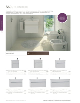 BATHROOMSUITES
OAKHIGH GLOSS WHITE
53031	Compact washbasin unit (including 5345 basin),
45cm, high gloss white	 £296
53033 	Compact washbasin unit (including 5345 basin),
45cm, oak	 £296
54742	 Washbasin unit (including 5479 basin),
	 100cm, high gloss white	 £633
54744	 Washbasin unit (including 5479 basin),
	 100cm, oak	 £633
54734	 Washbasin unit (including 5407 basin),
	 60cm, high gloss white 	 £475
54736	 Washbasin unit (including 5407 basin),
	 60cm, oak	 £475
54746	 Washbasin unit (including 5480 basin),
	 120cm, high gloss white	 £686
54748	 Washbasin unit (including 5480 basin),
	 120cm, oak	 £686
54738	 Washbasin unit (including 5408 basin),
	 80cm, high gloss white	 £527
54740	 Washbasin unit (including 5408 basin),
	 80cm, oak	 £527
S50 / FURNITURE
53035	Compact washbasin unit (including 5346 basin),
50cm, high gloss white 	 £316
53037	 Compact washbasin unit
	 (including 5346 basin), 50cm, oak 	 £316
Create a dynamic bathroom environment with an extensive choice of floor-standing and wall-hung
washbasin units in a large range of sizes. All VitrA furniture is supplied fully-assembled with
soft-close door mechanisms and a water-repellent finish.
S50
All furniture
features soft
closing doors
or drawers
20 | BATHROOM COLLECTION | BATHROOM SUITES Please refer to pages 78-87 for full product range and technical drawings
Image shows Minimax S brassware and accessories (see pages 114-116)
 