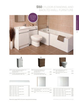 BATHROOMSUITES
S50 / FLOOR-STANDING AND
BACK-TO-WALL FURNITURE
52978	 Compact floor-standing washbasin unit
	 (including 5346 basin), 50cm,
	 high gloss white 	 £316
52979	 Compact floor-standing washbasin unit
	 (including 5346 basin), 50cm, oak 	 £316
52980	 Floor-standing washbasin unit
	 (including 5407 basin), 60cm,
	 high gloss white 	 £475
52981	 Floor-standing washbasin unit
	 (including 5407 basin), 60cm, oak 	 £475
52982	 Floor-standing back-to-wall unit,
	 60cm, high gloss white	 £316
52983	 Floor-standing back-to-wall unit,
	 60cm, oak	 £316
56885	 Shelf, 45cm, high gloss white	 £31
56880	 Shelf, 45cm, oak	 £31
56906	 Shelf, 60cm, high gloss white	 £40
56901	 Shelf, 60cm, oak	 £40
56927	 Shelf, 80cm, high gloss white	 £45
56922	 Shelf, 80cm, oak	 £45
56948	 Shelf, 100cm, high gloss white	 £50
56943	 Shelf, 100cm, oak	 £50
57082	Mirror cabinet, 60cm, right hand hinged,
high gloss white	 £229
58280	Mirror cabinet, 60cm, right hand hinged,
oak		 £229
57083	 Mirror cabinet, 80cm, high gloss white	 £265
58282	 Mirror cabinet, 80cm, oak	 £265
57084	 Mirror cabinet, 100cm, high gloss white	 £321
58283	 Mirror cabinet, 100cm, oak	 £321
57085	 Mirror cabinet, 120cm, high gloss white	 £383
58284	 Mirror cabinet, 120cm, oak	 £383
S50
Coordinating
mirror cabinets
offer extra
storage
BATHROOM COLLECTION | BATHROOM SUITES | 21Please refer to pages 78-87 for full product range and technical drawings
 