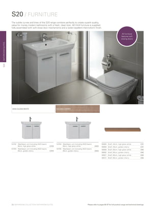 BATHROOMSUITES
GOLDEN CHERRYHIGH GLOSS WHITE
54782	 Washbasin unit (including 5522 basin),
	 65cm, high gloss white	 £316
54783	 Washbasin unit (including 5522 basin),
	 65cm, golden cherry	 £316
54784	 Washbasin unit (including 5523 basin),
	 85cm, high gloss white	 £422
54785	 Washbasin unit (including 5523 basin),
	 85cm, golden cherry	 £422
S20 / FURNITURE
56885	 Shelf, 45cm, high gloss white	 £31
56869	 Shelf, 45cm, golden cherry	 £31
56906	 Shelf, 60cm, high gloss white	 £40
56892	 Shelf, 60cm, golden cherry	 £40
56927	 Shelf, 80cm, high gloss white	 £45
56913	 Shelf, 80cm, golden cherry	 £45
The subtle curves and lines of the S20 range combine perfectly to create superb quality,
value for money modern bathrooms with a fresh, clean look. All VitrA furniture is supplied
fully assembled with soft-close door mechanisms and a water-repellent thermoform finish.
S20
All furniture
features soft
closing doors
28 | BATHROOM COLLECTION | BATHROOM SUITES Please refer to pages 90-97 for full product range and technical drawings
 