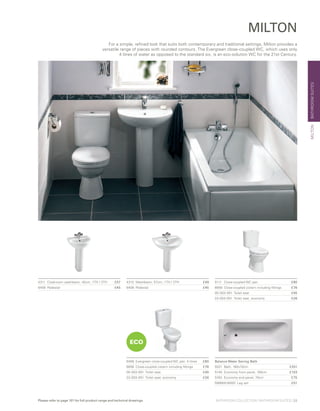 BATHROOMSUITESMILTON
MILTON
5111	 Close-coupled WC pan	 £80
6656	 Close-coupled cistern including fittings	 £76
05-003-001 	Toilet seat	 £45
23-003-001 	Toilet seat, economy	 £26
4311	 Cloakroom washbasin, 45cm, 1TH / 2TH	 £57
6408	Pedestal	 £45
6468	 Evergreen close-coupled WC pan, 4 litres	 £80
6656	 Close-coupled cistern including fittings	 £76
05-003-001 	Toilet seat	 £45
23-003-001 	Toilet seat, economy	 £26
4313	 Washbasin, 57cm, 1TH / 2TH	 £49
6408	Pedestal	 £45
ECO
For a simple, refined look that suits both contemporary and traditional settings, Milton provides a
versatile range of pieces with rounded contours. The Evergreen close-coupled WC, which uses only
4 litres of water as opposed to the standard six, is an eco-solution WC for the 21st Century.
Balance Water Saving Bath	
5521	 Bath, 160x70cm 	 £251
5149 	Economy front panel, 160cm 	 £103
5163 	Economy end panel, 70cm 	 £75
59990518000 Leg set	 £51
BATHROOM COLLECTION | BATHROOM SUITES | 33Please refer to page 101 for full product range and technical drawings
 