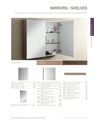 BATHROOMSUITESMIRRORS/SHELVES
MIRRORS / SHELVES
56855	 Classic mirror, 60cm	 £115
56856	 Classic mirror, 80cm	 £123
56857	 Classic mirror, 100cm	 £137
56858	 Classic mirror, 120cm	 £150
57082	Classic mirror cabinet, right hand hinged,
60cm, high gloss white	 £229
56981	Classic mirror cabinet, right hand hinged,
60cm, golden cherry	 £229
58280	Classic mirror cabinet, right hand hinged,
60cm, oak	 £229
57083	 Classic mirror cabinet, 80cm,
	 high gloss white	 £265
56744	 Classic mirror cabinet, 80cm,
	 golden cherry	 £265
58282	 Classic mirror cabinet, 80cm, oak	 £265
57084	 Classic mirror cabinet, 100cm,
	 high gloss white	 £321
58283	 Classic mirror cabinet, 100cm, oak	 £321
57085	 Classic mirror cabinet, 120cm,
	 high gloss white	 £383
58284	 Classic mirror cabinet, 120cm, oak	 £383
56885	 Shelf, 45cm, high gloss white	 £31
56869	 Shelf, 45cm, golden cherry	 £31
56880	 Shelf, 45cm, oak	 £31
56906	 Shelf, 60cm, high gloss white	 £40
56892	 Shelf, 60cm, golden cherry	 £40
56901	 Shelf, 60cm, oak	 £40
56927	 Shelf, 80cm, high gloss white	 £45
56913	 Shelf, 80cm, golden cherry	 £45
56922	 Shelf, 80cm, oak	 £45
56948	 Shelf, 100cm, high gloss white	 £50
56943	 Shelf, 100cm, oak	 £50
OAKHIGH GLOSS WHITE GOLDEN CHERRY
A44005	 Capricorn mirror, 55x70cm	 £111
The wide choice of mirror and mirror cabinets complete your bathroom and the complementary shelves provide that finishing touch.
BATHROOM COLLECTION | BATHROOM SUITES | 35Please refer to pages 86, 87, 96 and 97 for full ranges and technical drawings
 