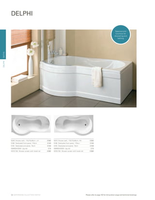 BATHS
5046	 Shower bath, 170x75x90cm, LH	 £392
5186	 Dedicated front panel, 170cm 	 £143
5164	 Dedicated end panel, 75cm 	 £104
59990043000 Leg set 	 £73
DESC150	 Shower screen with towel rail 	 £382
5043	 Shower bath, 170x75x90cm, RH	 £392
5186	 Dedicated front panel, 170cm 	 £143
5164	 Dedicated end panel, 75cm 	 £104
59990043000 Leg set 	 £73
DESC150	 Shower screen with towel rail 	 £382
DELPHI
DELPHI
Spacious and
luxurious for
showering and
bathing
38 | BATHROOM COLLECTION | BATHS Please refer to page 102 for full product range and technical drawings
 