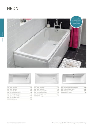 BATHS
5254	 Double-ended bath, 180x80cm	 £583
5492	 Flat front panel, 180cm	 £182
5495	 Flat end panel, 80cm	 £132
59990254000 Leg set	 £63
5253	 Bath, 170x70cm	 £306
5252	 Bath, 160x70cm	 £306
5251	 Bath, 150x70cm	 £306
5491	 Flat front panel, 170cm	 £145
5490	 Flat front panel, 160cm	 £145
5489	 Flat front panel, 150cm	 £145
5493	 Flat end panel, 70cm	 £111
59990251000 Leg set	 £63
NEON
5228	 Bath, 170x75cm	 £368
5266	 Bath, 160x75cm 	 £368
5491	 Flat front panel, 170cm	 £145
5490	 Flat front panel, 160cm	 £145
5494	 Flat end panel, 75cm 	 £116
59990228000 Leg set	 £63
NEON
Three widths
to choose from
and a spacious
double-ended
option
40 | BATHROOM COLLECTION | BATHS Please refer to pages 103-105 for full product range and technical drawings
 