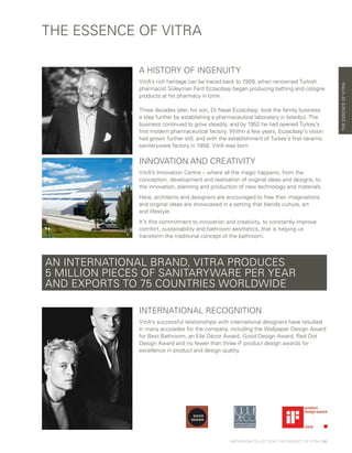 THE ESSENCE OF VITRA
A HISTORY OF INGENUITY
VitrA’s rich heritage can be traced back to 1909, when renowned Turkish
pharmacist Süleyman Ferit Eczacibaşi began producing bathing and cologne
products at his pharmacy in Izmir.
Three decades later, his son, Dr Nejat Eczacibaşi, took the family business
a step further by establishing a pharmaceutical laboratory in Istanbul. The
business continued to grow steadily, and by 1952 he had opened Turkey’s
first modern pharmaceutical factory. Within a few years, Eczacibaşi’s vision
had grown further still, and with the establishment of Turkey’s first ceramic
sanitaryware factory in 1958, VitrA was born.
INNOVATION AND CREATIVITY
VitrA’s Innovation Centre – where all the magic happens, from the
conception, development and realisation of original ideas and designs, to
the innovation, planning and production of new technology and materials.
Here, architects and designers are encouraged to free their imaginations
and original ideas are showcased in a setting that blends culture, art
and lifestyle.
It’s this commitment to innovation and creativity, to constantly improve
comfort, sustainability and bathroom aesthetics, that is helping us
transform the traditional concept of the bathroom.
AN INTERNATIONAL BRAND, VITRA PRODUCES
5 MILLION PIECES OF SANITARYWARE PER YEAR
AND EXPORTS TO 75 COUNTRIES WORLDWIDE
INTERNATIONAL RECOGNITION
VitrA’s successful relationships with international designers have resulted
in many accolades for the company, including the Wallpaper Design Award
for Best Bathroom, an Elle Décor Award, Good Design Award, Red Dot
Design Award and no fewer than three iF product design awards for
excellence in product and design quality.
THEESSENCEOFVITRA
BATHROOM COLLECTION | THE ESSENCE OF VITRA | 05
 