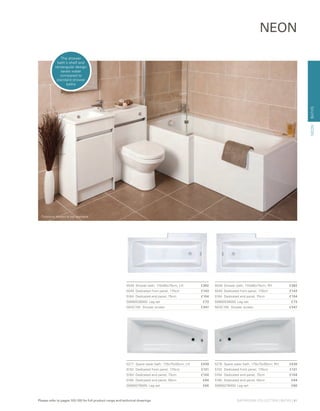 BATHS
NEON
5277	 Space saver bath, 170x75x50cm, LH 	 £439
5152	 Dedicated front panel, 170cm	 £131
5164	 Dedicated end panel, 75cm	 £104
5165	 Dedicated end panel, 50cm 	 £94
59990276000 Leg set 	 £66
5276	 Space saver bath, 170x75x50cm, RH 	 £439
5152	 Dedicated front panel, 170cm	 £131
5164	 Dedicated end panel, 75cm 	 £104
5165	 Dedicated end panel, 50cm 	 £94
59990276000 Leg set 	 £66
5539	 Shower bath, 170x85x75cm, LH 	 £392
5540	 Dedicated front panel, 170cm 	 £143
5164	 Dedicated end panel, 75cm	 £104
59990538000 Leg set 	 £73
NESC150	 Shower screen	 £347
5538 	Shower bath, 170x85x75cm, RH 	 £392
5540	 Dedicated front panel, 170cm 	 £143
5164	 Dedicated end panel, 75cm 	 £104
59990538000 Leg set 	 £73
NESC150	 Shower screen	 £347
NEON
The shower
bath’s shelf and
rectangular design
saves water
compared to
standard shower
baths
Furniture shown is not available
BATHROOM COLLECTION | BATHS | 41Please refer to pages 103-105 for full product range and technical drawings
 