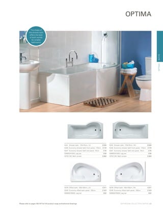 BATHS
5078	 Offset bath, 150x100cm, LH	 £311
5249 	Economy offset bath panel, 150cm	 £153
59990079000 Leg set	 £62
5079	 Offset bath, 150x100cm, RH	 £311
5249 	Economy offset bath panel, 150cm	 £153
59990079000 Leg set	 £62
5241	 Shower bath, 170x70cm, LH	 £330
5240	 Economy shower bath front panel, 170cm	 £119
5247	 Economy shower bath end panel, 70cm	 £70
59990241000 Leg set	 £56
OPSC150	 Bath screen	 £284
OPTIMA
5242	 Shower bath, 170x70cm, RH	 £330
5240	 Economy shower bath front panel, 170cm	 £119
5247	 Economy shower bath end panel, 70cm	 £70
59990241000 Leg set	 £56
OPSC150	 Bath screen	 £284
OPTIMA
The shape of
the shower bath
offers the best
of both worlds
for smaller
bathrooms
BATHROOM COLLECTION | BATHS | 43Please refer to pages 106-107 for full product range and technical drawings
 
