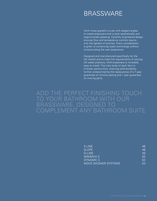 BRASSWARE
VitrA mixes graceful curves with elegant angles
to create brassware that is both aesthetically and
ergonomically pleasing. Carefully engineered design
ensures flow and temperature controls require
only the lightest of touches. Every consideration
is given to conserving water and energy without
compromising the user experience.
Designed and manufactured specifically for the
UK market and to meet the requirements of varying
UK water pressure, VitrA brassware is incredibly
easy to install. The main body of each item is
of brass construction, ensuring solid durability,
further underpinned by the reassurance of a 7 year
guarantee on chrome plating and 1 year guarantee
on moving parts.
BRASSWARE
ADD THE PERFECT FINISHING TOUCH
TO YOUR BATHROOM WITH OUR
BRASSWARE, DESIGNED TO
COMPLEMENT ANY BATHROOM SUITE
X-LINE	46
SLOPE	48
Q-LINE	49
MINIMAX S	 50
DYNAMIC S	 52
MOVE SHOWER SYSTEMS	 53
BATHROOM COLLECTION | BRASSWARE | 45
 