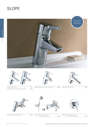 BRASSWARE
A40463	 Basin mixer	 £131
A40460	 Basin mixer with pop-up waste	 £159
A40462	 Bidet mixer with pop-up waste	 £208
SLOPE
A40468	 Mono bath filler	 £226
A40473	 Deck-mounted bath filler	 £272 A40470	 Bath / shower mixer
		 (including handshower)	 £293
A40465	 Built-in shower mixer
		 (not including handshower)	 £164
SLOPE
Deck-mounted
and built-in
shower options
48 | BATHROOM COLLECTION | BRASSWARE Please refer to pages 111-112 for technical drawings and recommended minimum pressure
 