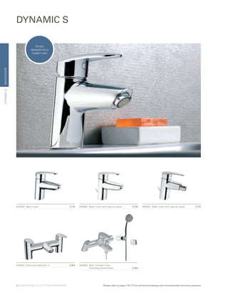 BRASSWAREDYNAMICS
DYNAMIC S
A40962	 Basin mixer with pop-up waste	 £135 A40952	 Bidet mixer with pop-up waste	 £170A40950	 Basin mixer	 £116
A40964 	Bath / shower mixer
		 (including handshower)	 £284
A40970 	 Deck-mounted bath vr	 £284
Simply
designed for a
modern look
52 | BATHROOM COLLECTION | BRASSWARE Please refer to pages 116-117 for technical drawings and recommended minimum pressure
 