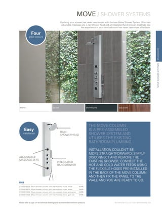 BRASSWAREMOVESHOWERSYSTEMS
MOVE / SHOWER SYSTEMS
Updating your shower has never been easier with the new Move Shower System. With two
adjustable massage jets, a rain shower head and an integrated hand shower, creating a spa
like experience in your own bathroom has never been more affordable.
THE MOVE COLUMN
IS A PRE-ASSEMBLED
SHOWER SYSTEM AND
UTILISES THE EXISTING
BATHROOM PLUMBING.
INSTALLATION COULDN’T BE
MORE STRAIGHTFORWARD; SIMPLY
DISCONNECT AND REMOVE THE
EXISTING SHOWER, CONNECT THE
HOT AND COLD WATER FEEDS USING
THE FLEXIBLE HOSES PRE-INSTALLED
IN THE BACK OF THE MOVE COLUMN
AND THEN FIX THE PANEL TO THE
WALL AND YOU ARE READY TO GO.
57250016000	Move shower column with thermostatic mixer, white	 £475
57250018000	Move shower column with thermostatic mixer, silver	 £475
57250013000	Move shower column with thermostatic mixer, anthracite	 £475
57250014000	Move shower column with thermostatic mixer, gold oak	 £475
NEW
Four
great colours
Easy
installation
WHITE SILVER ANTHRACITE GOLD OAK
RAIN
SHOWERHEAD
INTEGRATED
HANDSHOWER
ADJUSTABLE
MASSAGE JETS
BATHROOM COLLECTION | BRASSWARE | 53Please refer to page 117 for technical drawings and recommended minimum pressure
 