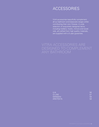 ACCESSORIES
ACCESSORIES
VITRA ACCESSORIES ARE
DESIGNED TO COMPLEMENT
ANY BATHROOM
VitrA accessories beautifully complement
all our bathroom and brassware ranges whilst
contributing their own finesse. A wide
selection of exquisitely designed items,
including holders, hooks, mirrors and towel
rails, all crafted from high quality materials,
are supplied with a 5 year guarantee.
ILIA	56
Q-LINE	57
MINIMAX	58
ARKITEKTA	59
BATHROOM COLLECTION | ACCESSORIES | 55
 