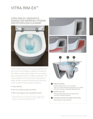 THEESSENCEOFVITRA
VITRA RIM-EX™
RIM-EX
VitrA’s rimless WC pan technology dispenses with
one of the most unhygienic aspects of traditional
WC design, where hard-to-clean rims can harbour
germs and allow them to multiply unchecked. The
unique design of our Rim-Ex pans incorporates a
water diverter to direct the flush around the bowl,
which can be removed easily for cleaning.
•	 Easy cleaning
•	No rim or holes for germs to collect
•	95% more hygienic than standard WC pans*
* Tests undertaken by the Akdeniz University, Turkey show
VitrA Rim-Ex WC pans are easier to clean and 95% more
hygienic compared to standard WC pans.
BOXED RIM STANDARD RIM
VITRA RIM-EX: INNOVATIVE
DESIGN FOR IMPROVED HYGIENE
AND EFFORTLESS CLEANING
1 	RIMLESS BOWL
	 - Easy to clean with no rim or channel
	 - No rim or holes where dirt and germs can collect
	 - Efficient flushing in specially designed bowl
2 	WATER OUTLET
	 - Precise water distribution for better flush
	 - No hole for bacteria growth
3 	CERAMIC WATER DISTRIBUTION TOOL
	 - Removable for easy cleaning
1 32
BATHROOM COLLECTION | THE ESSENCE OF VITRA | 07
 