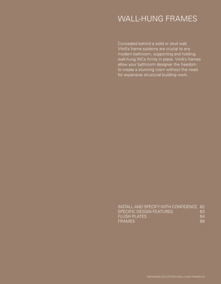 WALL-HUNGFRAMES
WALL-HUNG FRAMES
Concealed behind a solid or stud wall,
VitrA’s frame systems are crucial to any
modern bathroom, supporting and holding
wall-hung WCs firmly in place. VitrA’s frames
allow your bathroom designer the freedom
to create a stunning room without the need
for expensive structural building work.
BATHROOM COLLECTION | WALL-HUNG FRAMES | 61
INSTALL AND SPECIFY WITH CONFIDENCE	 62
SPECIFIC DESIGN FEATURES	 63
FLUSH PLATES	 64
FRAMES	68
 