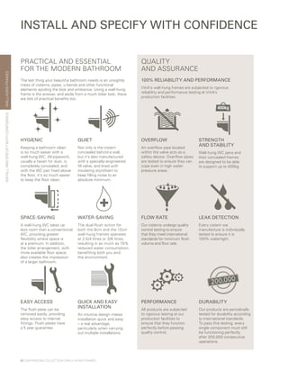 WALL-HUNGFRAMES
EASY ACCESS
The flush plate can be
removed easily, providing
easy access to internal
fittings. Flush plates have
a 5 year guarantee.
QUICK AND EASY
INSTALLATION
An intuitive design makes
installation quick and easy
– a real advantage,
particularly when carrying
out multiple installations.
The last thing your beautiful bathroom needs is an unsightly
mess of cisterns, pipes, u-bends and other functional
elements spoiling the look and ambience. Using a wall-hung
frame is the answer, and aside from a much tidier look, there
are lots of practical benefits too.
QUIET
Not only is the cistern
concealed behind a wall,
but it’s also manufactured
with a specially-engineered
fill valve, and lined with
insulating styrofoam to
keep filling noise to an
absolute minimum.
HYGIENIC
Keeping a bathroom clean
is so much easier with a
wall-hung WC. All pipework,
usually a haven for dust, is
completely concealed, and
with the WC pan fixed above
the floor, it’s so much easier
to keep the floor clean.
SPACE-SAVING
A wall-hung WC takes up
less room than a conventional
WC, providing greater
flexibility where space is
at a premium. In addition,
the tidier arrangement, with
more available floor space,
also creates the impression
of a larger bathroom.
WATER-SAVING
The dual-flush action for
both the 8cm and the 12cm
wall-hung frames operates
at 2.5/4 litres or 3/6 litres,
resulting in as much as 70%
reduced water consumption,
benefiting both you and
the environment.
INSTALL AND SPECIFY WITH CONFIDENCE
PERFORMANCE
All products are subjected
to rigorous testing at our
production facilities to
ensure that they function
perfectly before passing
quality control.
LEAK DETECTION
Every cistern we
manufacture is individually
tested to ensure it is
100% watertight.
OVERFLOW
An overflow pipe located
within the valve acts as a
safety device. Overflow pipes
are tested to ensure they can
cope even in high water
pressure areas.
DURABILITY
Our products are periodically
tested for durability according
to international standards.
To pass this testing, every
single component must still
be functioning perfectly
after 200,000 consecutive
operations.
FLOW RATE
Our cisterns undergo quality
control testing to ensure
that they meet international
standards for minimum flush
volume and flow rate.
STRENGTH
AND STABILITY
Wall-hung WC pans and
their concealed frames
are designed to be able
to support up to 400kg.
100% RELIABILITY AND PERFORMANCE
VitrA’s wall-hung frames are subjected to rigorous
reliability and performance testing at VitrA’s
production facilities.
QUALITY
AND ASSURANCE
PRACTICAL AND ESSENTIAL
FOR THE MODERN BATHROOM
62 | BATHROOM COLLECTION | WALL-HUNG FRAMES
INSTALLANDSPECIFYWITHCONFIDENCE
 