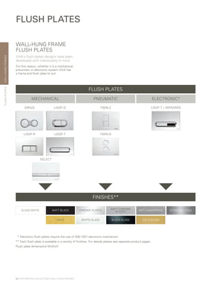 WALL-HUNGFRAMES
64 | BATHROOM COLLECTION | WALL-HUNG FRAMES
FLUSH PLATES
SIRIUS LOOP O
LOOP R
SELECT
TWIN 2 LOOP T – INFRARED
LOOP T TWIN O
MECHANICAL PNEUMATIC ELECTRONIC*
FINISHES**
WALL-HUNG FRAME
FLUSH PLATES
VitrA’s flush plates designs have been
developed with individuality in mind.
For this reason, whether it is a mechanical,
pneumatic or electronic system VitrA has
a frame and flush plate to suit.
	 *	Electronic flush plates require the use of 300-1021 electronic mechanism.
**	Each flush plate is available in a variety of finishes. For details please see separate product pages.
Flush plate dimensions WxDxH
GLOSS WHITE CHROME PLATED STAINLESS STEELANTI-FINGERPRINTMATT BLACK
MATT CHROME
PLATED
GOLD BLACK GLASSWHITE GLASS GOLD GLASS
FLUSH PLATES
FLUSHPLATES
 