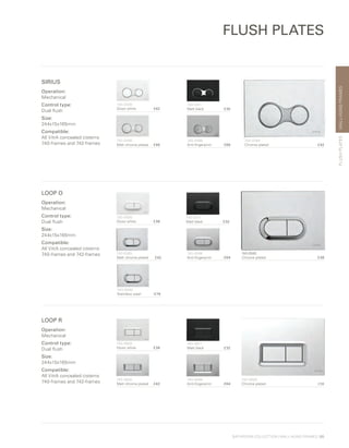 WALL-HUNGFRAMES
BATHROOM COLLECTION | WALL-HUNG FRAMES | 65
FLUSH PLATES
SIRIUS
Operation:
Mechanical
Control type:
Dual flush
Size:
244x15x165mm
Compatible:
All VitrA concealed cisterns
740-frames and 742-frames
740-0480	
Chrome plated £42
740-0400	
Gloss white £42
740-0411	
Matt black £35
740-0485
Matt chrome plated £46
740-0486	
Anti-fingerprint £69
LOOP O
Operation:
Mechanical
Control type:
Dual flush
Size:
244x15x165mm
Compatible:
All VitrA concealed cisterns
740-frames and 742-frames 740-0580	
Chrome plated £38
740-0500	
Gloss white £38
740-0511	
Matt black £32
740-0585
Matt chrome plated £42
740-0586	
Anti-fingerprint £64
740-0940	
Stainless steel £79
LOOP R
Operation:
Mechanical
Control type:
Dual flush
Size:
244x15x165mm
Compatible:
All VitrA concealed cisterns
740-frames and 742-frames
740-0680	
Chrome plated £38
740-0600	
Gloss white £38
740-0611	
Matt black £32
740-0685
Matt chrome plated £42
740-0686	
Anti-fingerprint £64
FLUSHPLATES
 