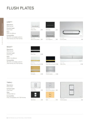 WALL-HUNGFRAMES
66 | BATHROOM COLLECTION | WALL-HUNG FRAMES
FLUSH PLATES
FLUSHPLATES
LOOP T
Operation:
Mechanical
Control type:
Dual flush
Size:
244x13x165mm
Compatible:
All VitrA concealed cisterns
740-frames and 742-frames 740-0780	
Chrome plated £38
740-0700	
Gloss white £38
740-0711	
Matt black £32
740-0785
Matt chrome plated £42
740-0786	
Anti-fingerprint £64
SELECT
Operation:
Mechanical
Control type:
Dual flush
Size:
244x11.5x165mm
Compatible:
All VitrA concealed cisterns
740-frames and 742-frames 740-1100	
Glass white £138
740-1101	
Glass black £138
740-1104	
Glass white with gold£138
740-1105	
Glass black with gold £138
740-1120
Gold glass £166
740-1121	
Chrome plated £166
TWIN 2
Operation:
Pneumatic
Control type:
Dual flush
Size:
244x8x165mm
Compatible:
Only compatible with 740-frames
740-0180	
Chrome plated £46
740-0100	
Gloss white £38
740-0185
Matt chrome plated £50
740-0111
Matt black £38
740-0120	
Gold £79
 