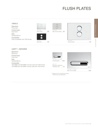 WALL-HUNGFRAMES
BATHROOM COLLECTION | WALL-HUNG FRAMES | 67
FLUSH PLATES
FLUSHPLATES
LOOP T – INFRARED
Operation:
Electronic
Control type:
Dual flush
Size:
244x8x165mm
Compatible:
740-0880 and 740-0885 must be used with 740-frames
742-0880 and 742-0885 must be used with 742-frames
740-0885 / 742-0885
Matt chrome plated £294
740-0880 / 742-0880
Chrome plated £264
300-1021
Electronic mechanism
installation set* £64
TWIN O
Operation:
Pneumatic
Control type:
Dual flush
Size:
244x8x165mm
Compatible:
Only compatible with 740-frames
740-0280	
Chrome plated £46
740-0200	
Gloss white £38
740-0285
Matt chrome plated £50
740-0211
Matt black £38
* Required for all infrared flush plates.
Install during wall application.
 