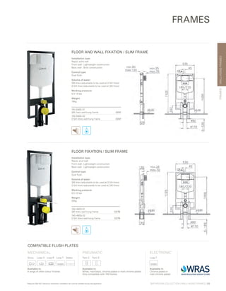 Installation type:
Rapid, solid wall
Front wall:	 Lightweight construction
Back wall:	 Brick construction
Control type:
Dual flush
Volume of water:
3/6 litres (adjustable to be used at 2.5/4 litres)
2.5/4 litres (adjustable to be used at 3/6 litres)
Working pressure:
0.5-10 bar
Weight:
18kg
740-5805-01
3/6 litres wall-hung frame £247
740-5800-02
2.5/4 litres wall-hung frame £247
Installation type:
Rapid, stud wall
Front wall:	 Lightweight construction
Back wall:	 Lightweight construction
Control type:
Dual flush
Volume of water:
3/6 litres (adjustable to be used at 2.5/4 litres)
2.5/4 litres (adjustable to be used at 3/6 litres)
Working pressure:
0.5-10 bar
Weight:
20kg
740-4800-01
3/6 litres wall-hung frame £279
740-4800-02
2.5/4 litres wall-hung frame £279
WALL-HUNGFRAMES
BATHROOM COLLECTION | WALL-HUNG FRAMES | 69
FRAMES
FLOOR AND WALL FIXATION / SLIM FRAME
FLOOR FIXATION / SLIM FRAME
FRAMES
*Requires 300-1021 Electronic mechanism installation set must be installed during wall application
COMPATIBLE FLUSH PLATES
MECHANICAL
Sirius	 Loop O	 Loop R	 Loop T	 Select
ELECTRONIC*
Loop T
PNEUMATIC
Twin 2	 Twin O
Available in:
A range of other colour finishes
Available in:
White, matt black, chrome plated or matt chrome plated
Only compatible with 740 frames
Available in:
Chrome plated or
matt chrome plated
 