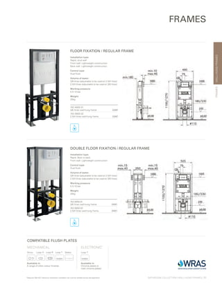 WALL-HUNGFRAMES
BATHROOM COLLECTION | WALL-HUNG FRAMES | 71
FRAMES
FLOOR FIXATION / REGULAR FRAME
DOUBLE FLOOR FIXATION / REGULAR FRAME
Installation type:
Rapid, stud wall
Front wall: Lightweight construction
Back wall: Lightweight construction
Control type:
Dual flush
Volume of water:
3/6 litres (adjustable to be used at 2.5/4 litres)
2.5/4 litres (adjustable to be used at 3/6 litres)
Working pressure:
0.5-10 bar
Weight:
20kg
742-4800-01
3/6 litres wall-hung frame £247
742-4800-02
2.5/4 litres wall-hung frame £247
Installation type:
Rapid, Back to back
Front wall: Lightweight construction
Control type:
Dual flush
Volume of water:
3/6 litres (adjustable to be used at 2.5/4 litres)
2.5/4 litres (adjustable to be used at 3/6 litres)
Working pressure:
0.5-10 bar
Weight:
20kg
742-5850-01
3/6 litres wall-hung frame £431
742-5850-02
2.5/4 litres wall-hung frame £431
FRAMES
*Requires 300-1021 Electronic mechanism installation set must be installed during wall application
COMPATIBLE FLUSH PLATES
MECHANICAL
Sirius	 Loop O	 Loop R	 Loop T	 Select
Available in:
A range of other colour finishes
ELECTRONIC*
Loop T
Available in:
Chrome plated or
matt chrome plated
 
