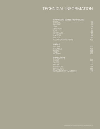 *
INC. 20% VAT
TECHNICALINFORMATION
TECHNICAL INFORMATION
BATHROOM SUITES / FURNITURE	
ECORA	74
D-LIGHT	76
S50	78
ZENTRUM	87
S20	90
SERENADA	97
LAYTON	98
MILTON	101
COUNTERTOP BASINS	 102
BATHS	
DELPHI	102
BALANCE	103
NEON	103
OPTIMA	106
BRASSWARE		
X-LINE	108
SLOPE	111
Q-LINE	112
MINIMAX S	 114
DYNAMIC S	 116
SHOWER SYSTEMS MOVE	 117
BATHROOM COLLECTION | TECHNICAL INFORMATION | 73
 