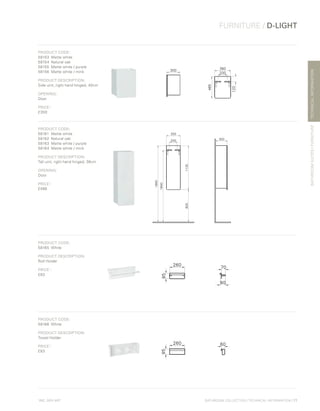*
INC. 20% VAT
TECHNICALINFORMATION
FURNITURE / D-LIGHT
BATHROOMSUITES/FURNITURE
BATHROOM COLLECTION | TECHNICAL INFORMATION | 77
PRODUCT CODE:
58153	 Matte white
58154	 Natural oak
58155	 Matte white / purple
58156	 Matte white / mink
PRODUCT DESCRIPTION:
Side unit, right hand hinged, 40cm
OPENING:
Door
PRICE*
:
£300
PRODUCT CODE:
58161	 Matte white
58162	 Natural oak
58163	 Matte white / purple
58164	 Matte white / mink
PRODUCT DESCRIPTION:
Tall unit, right hand hinged, 36cm
OPENING:
Door
PRICE*
:
£486
PRODUCT CODE:
58165	White
PRODUCT DESCRIPTION:
Roll Holder
PRICE*
:
£83
PRODUCT CODE:
58166	White
PRODUCT DESCRIPTION:
Towel Holder
PRICE*
:
£83
 